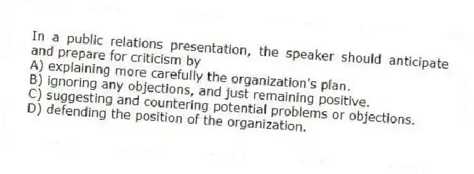 In a public relations presentation, the speaker should anticipate and prepare for criticism by
A) explaining more carefully the organization's plan.
B) ignoring any objections, and just remaining positive.
C) suggesting and countering potential problems or objections.
D) defending the position of the organization.
