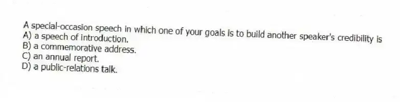 A special-occasion speech in which one of your goals is to build another speaker's credibility is
A) a speech of introduction.
B) a commemorative address.
C) an annual report.
D) a public-relations talk.
