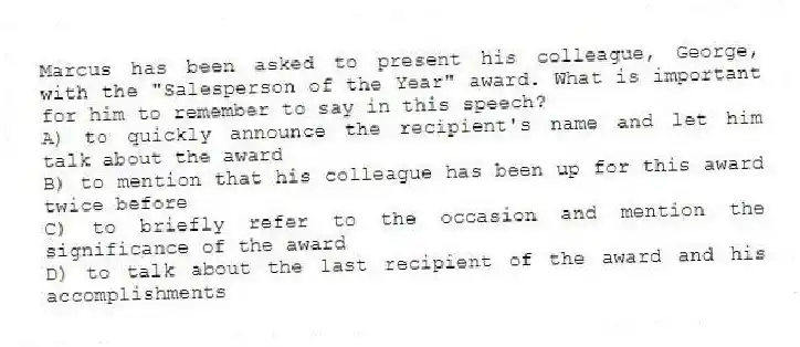 Marcus has been asked to present his colleague, George, with the "Salesperson of the Year" award. What is important for him to remember to say in this speech?
A) to quickly announce the recipient's name and let him talk about the award
B) to mention that his colleague has been up for this award twice before
C) to briefly refer to the occasion and mention the significance of the award
D) to talk about the last recipient of the award and his accomplishments