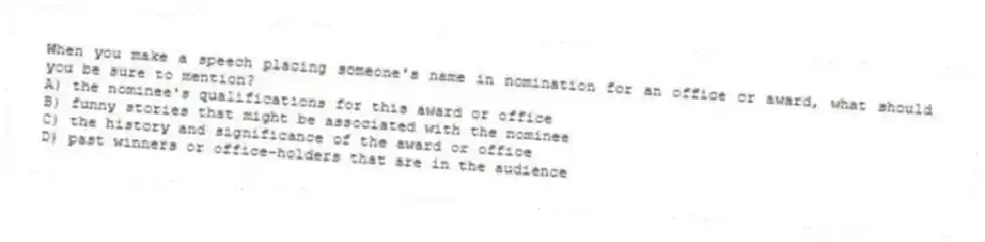 When you make a speech placing someone's name in nomination for an office or award, what should you be sure to mention?
A) the nominee's qualifications for this award or office
B) funny stories that might be associated with the nominee
C) the history and significance of the award or office
D) past winners or office-holders that are in the audience