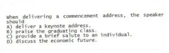 When delivering a commencement address, the speaker should
A) deliver a keynote address.
B) praise the graduating class.
C) provide a brief salute to an individual.
D) discuss the economic future.