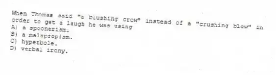When Thomas said "a blushing crow" instead of a "crushing blow" in order to get a laugh he was using
A) a spoonerism.
B) a malapropism.
C) hyperbole.
D) verbal irony.