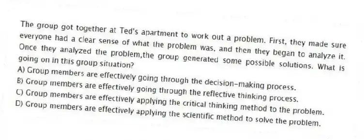 The group got together at Ted's apartment to work out a problem. First, they made sure everyone had a clear sense of what the problem was, and then they began to analyze it. Once they analyzed the problem,the group generated some possible solutions. What is going on in this group situation?
A) Group members are effectively going through the decision-making process.
B) Group members are effectively going through the reflective thinking process.
C) Group members are effectively applying the critical thinking method to the problem.
D) Group members are effectively applying the scientific method to solve the problem.