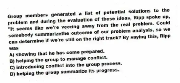 Group members generated a list of potential solutions to the problem and during the evaluation of these ideas, Ripp spoke up, "It seems like we're veering away from the real problem. Could somebody summarizethe outcome of our problem analysis, so we can determine if we're still on the right track? By saying this, Ripp was
A) showing that he has come prepared.
B) helping the group to manage conflict.
C) introducing conflict into the group process.
D) helping the group summarize its progress.