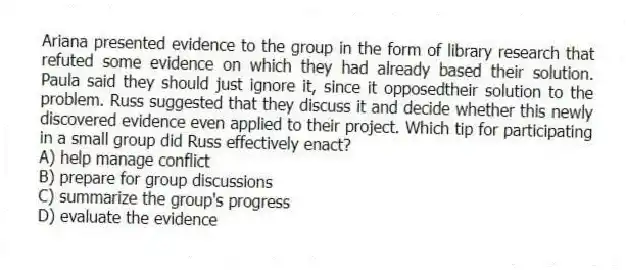 Ariana presented evidence to the group in the form of library research that refuted some evidence on which they had already based their solution. Paula said they should just ignore it, since it opposedtheir solution to the problem. Russ suggested that they discuss it and decide whether this newly discovered evidence even applied to their project. Which tip for participating in a small group did Russ effectively enact?
A) help manage conflict
B) prepare for group discussions
C) summarize the group's progress
D) evaluate the evidence