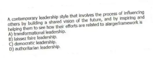 A contemporary leadership style that involves the process of influencing others by building a shared vision of the future, and by inspiring and helping them to see how their efforts are related to alargerframework is
A) transformational leadership.
B) laissez faire leadership.
C) democratic leadership.
D) authoritarian leadership.
