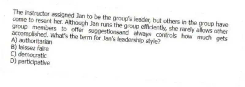 The instructor assigned Jan to be the group's leader, but others in the group have come to resent her. Although Jan runs the group efficiently, she rarely allows other group members to offer suggestionsand always controls how much gets accomplished. What's the term for Jan's leadership style?
A) authoritarian
B) laissez faire
C) democratic
D) participative
