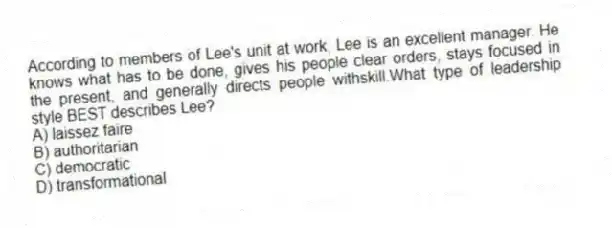 According to members of Lee's unit at work, Lee is an excellent manager. He knows what has to be done, gives his people clear orders, stays focused in the present, and generally directs people withskill.What type of leadership style BEST describes Lee?
A) laissez faire
B) authoritarian
C) democratic
D) transformational