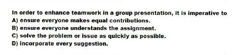 In order to enhance teamwork in a group presentation, it is imperative to
A) ensure everyone makes equal contributions.
B) ensure everyone understands the assignment.
C) solve the problem or issue as quickly as possible.
D) incorporate every suggestion.