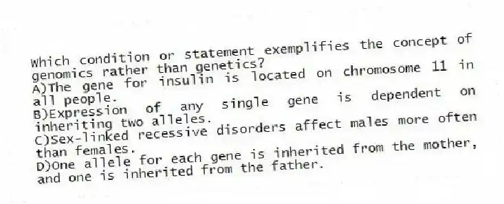 Which condition or statement exemplifies the concept of genomics rather than genetics?
A)The gene for insulin is located on chromosome 11 in all people.
B)Expression of any single gene is dependent on inheriting two alleles.
C)Sex-linked recessive disorders affect males more often than females.
D)One allele for each gene is inherited from the mother, and one is inherited from the father.