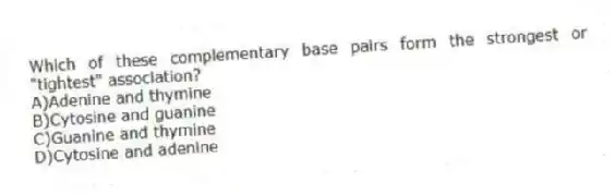 Which of these complementary base pairs form the strongest or "tightest" association?
A)Adenine and thymine
B)Cytosine and guanine
C)Guanine and thymine
D)Cytosine and adenine