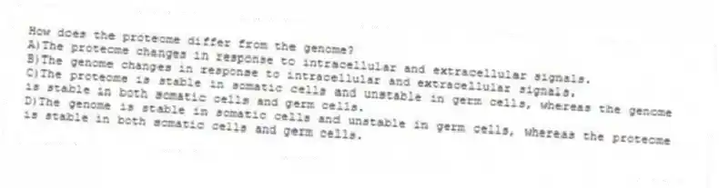 How does the proteome differ from the genome?
A)The proteome changes in response to intracellular and extracellular signals.
B)The genome changes in response to intracellular and extracellular signals.
C)The proteome is stable in somatic cells and unstable in germ cells, whereas the genome is stable in both somatic cells and germ cells.
D)The genome is stable in somatic cells and unstable in germ cells, whereas the proteome is stable in both somatic cells and germ cells.