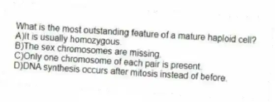 What is the most outstanding feature of a mature haploid cell?
A)It is usually homozygous.
B)The sex chromosomes are missing.
C)Only one chromosome of each pair is present.
D)DNA synthesis occurs after mitosis instead of before.