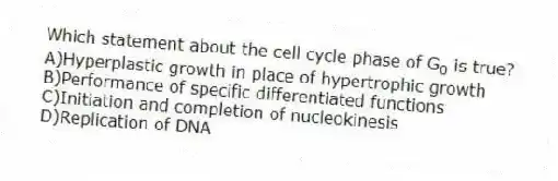 Which statement about the cell cycle phase of G<sub>0</sub> is true?
A)Hyperplastic growth in place of hypertrophic growth
B)Performance of specific differentiated functions
C)Initiation and completion of nucleokinesis
D)Replication of DNA