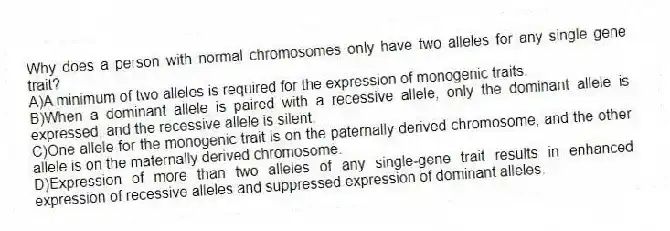 Why does a person with normal chromosomes only have two alleles for any single gene trait?
A)A minimum of two alleles is required for the expression of monogenic traits.
B)When a dominant allele is paired with a recessive allele, only the dominant allele is expressed, and the recessive allele is silent.
C)One allele for the monogenic trait is on the paternally derived chromosome, and the other allele is on the maternally derived chromosome.
D)Expression of more than two alleles of any single-gene trait results in enhanced expression of recessive alleles and suppressed expression of dominant alleles.