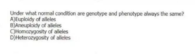 Under what normal condition are genotype and phenotype always the same?
A)Euploidy of alleles
B)Aneuploidy of alleles
C)Homozygosity of alleles
D)Heterozygosity of alleles
