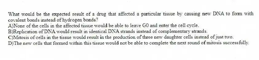 What would be the expected result of a drug that affected a particular tissue by causing new DNA to form with covalent bonds instead of hydrogen bonds?
A)None of the cells in the affected tissue would be able to leave G0 and enter the cell cycle.
B)Replication of DNA would result in identical DNA strands instead of complementary strands.
C)Mitosis of cells in the tissue would result in the production of three new daughter cells instead of just two.
D)The new cells that formed within this tissue would not be able to complete the next round of mitosis successfully.