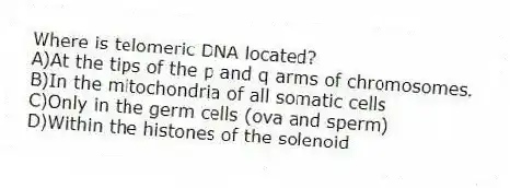 Where is telomeric DNA located?
A)At the tips of the p and q arms of chromosomes.
B)In the mitochondria of all somatic cells
C)Only in the germ cells (ova and sperm)
D)Within the histones of the solenoid
