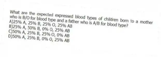 What are the expected expressed blood types of children born to a mother who is B/O for blood type and a father who is A/B for blood type?
A)25% A, 25% B, 25% O, 25% AB
B)25% A, 50% B, 0% O, 25% AB
C)50% A, 25% B, 25% O, 0% AB
D)50% A, 25% B, 0% O, 25% AB