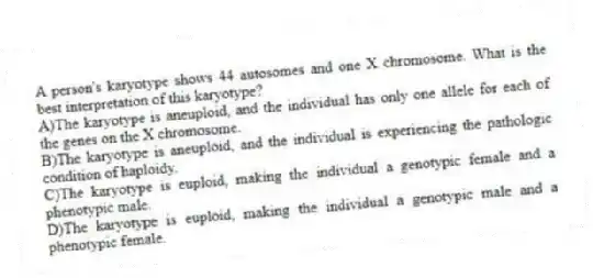 A person's karyotype shows 44 autosomes and one X chromosome. What is the best interpretation of this karyotype?
A)The karyotype is aneuploid, and the individual has only one allele for each of the genes on the X chromosome.
B)The karyotype is aneuploid, and the individual is experiencing the pathologic condition of haploidy.
C)The karyotype is euploid, making the individual a genotypic female and a phenotypic male.
D)The karyotype is euploid, making the individual a genotypic male and a phenotypic female.