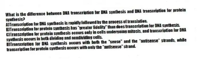 What is the difference between DNA transcription for DNA synthesis and DNA transcription for protein synthesis?
A)Transcription for DNA synthesis is rapidly followed by the process of translation.
B)Transcription for protein synthesis has "greater fidelity" than does transcription for DNA synthesis.
C)Transcription for protein synthesis occurs only in cells undergoing mitosis, and transcription for DNA synthesis occurs in both dividing and nondividing cells.
D)Transcription for DNA synthesis occurs with both the "sense" and the "antisense" strands, while transcription for protein synthesis occurs with only the "antisense" strand.