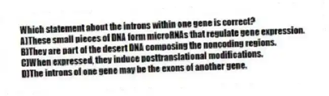 Which statement about the introns within one gene is correct?
A)These small pieces of DNA form microRNAs that regulate gene expression.
B)They are part of the desert DNA composing the noncoding regions.
C)When expressed, they induce posttranslational modifications.
D)The introns of one gene may be the exons of another gene.