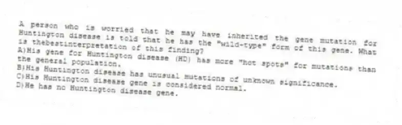 A person who is worried that he may have inherited the gene mutation for Huntington disease is told that he has the "wild-type" form of this gene. What is thebestinterpretation of this finding?
A)His gene for Huntington disease (HD) has more "hot spots" for mutations than the general population.
B)His Huntington disease has unusual mutations of unknown significance.
C)His Huntington disease gene is considered normal.
D)He has no Huntington disease gene.