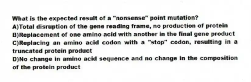 What is the expected result of a "nonsense" point mutation?
A)Total disruption of the gene reading frame, no production of protein
B)Replacement of one amino acid with another in the final gene product
C)Replacing an amino acid codon with a "stop" codon, resulting in a truncated protein product
D)No change in amino acid sequence and no change in the composition of the protein product