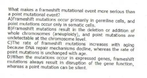 What makes a frameshift mutational event more serious than a point mutational event?
A)Frameshift mutations occur primarily in germline cells, and point mutations occur only in somatic cells.
B)Frameshift mutations result in the deletion or addition of whole chromosomes (aneuploidy), and point mutations are undetectable at the chromosome level.
C)The rate of frameshift mutations increases with aging because DNA repair mechanisms decline, whereas the rate of point mutations is unchanged with age.
D)When the mutations occur in expressed genes, frameshift mutations always result in disruption of the gene function, whereas a point mutation can be silent.