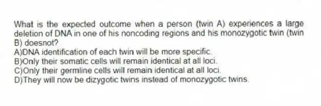 What is the expected outcome when a person (twin A) experiences a large deletion of DNA in one of his noncoding regions and his monozygotic twin (twin B) doesnot?
A)DNA identification of each twin will be more specific.
B)Only their somatic cells will remain identical at all loci.
C)Only their germline cells will remain identical at all loci.
D)They will now be dizygotic twins instead of monozygotic twins.