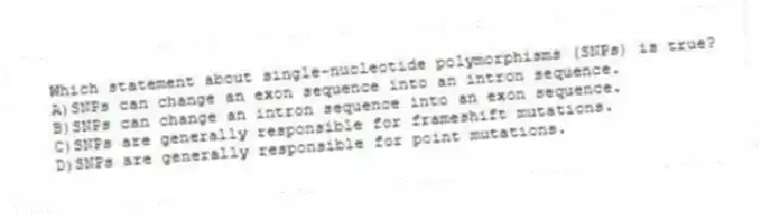 Which statement about single-nucleotide polymorphisms (SNPs) is true?
A)SNPs can change an exon sequence into an intron sequence.
B)SNPs can change an intron sequence into an exon sequence.
C)SNPs are generally responsible for frameshift mutations.
D)SNPs are generally responsible for point mutations.