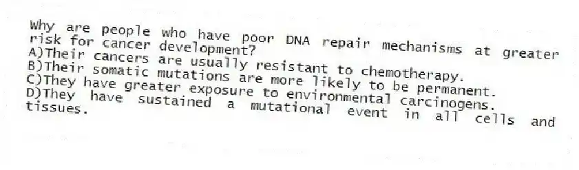 Why are people who have poor DNA repair mechanisms at greater risk for cancer development?
A)Their cancers are usually resistant to chemotherapy.
B)Their somatic mutations are more likely to be permanent.
C)They have greater exposure to environmental carcinogens.
D)They have sustained a mutational event in all cells and tissues.