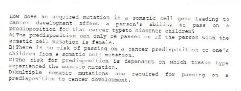 How does an acquired mutation in a somatic cell gene leading to cancer development affect a person's ability to pass on a predisposition for that cancer typeto hisorher children?
A)The predisposition can only be passed on if the person with the somatic cell mutation is female.
B)There is no risk of passing on a cancer predisposition to one's children from a somatic cell mutation.
C)The risk for predisposition is dependent on which tissue type experienced the somatic mutation.
D)Multiple somatic mutations are required for passing on a predisposition to cancer development.
