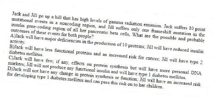 Jack and Jill go up a hill that has high levels of gamma radiation emission. Jack suffers 10 point mutational events in a noncoding region, and Jill suffers only one frameshift mutation in the insulin gene-coding region of all her pancreatic beta cells. What are the possible and probable outcomes of these events for both people?
A)Jack will have major deficiencies in the production of 10 proteins; Jill will have reduced insulin activity.
B)Jack will have less functional proteins and an increased risk for cancer; Jill will have type 2 diabetes mellitus.
C)Jack will have few, if any, effects on protein synthesis but will have more personal DNA markers; Jill will not produce any functional insulin and will have type 1 diabetes mellitus.
D)Jack will not have any change in protein synthesis or function; Jill will have an increased risk for developing type 1 diabetes mellitus and can pass this risk on to her children.