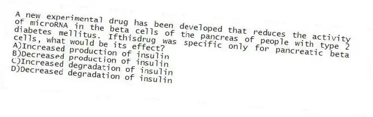 A new experimental drug has been developed that reduces the activity of microRNA in the beta cells of the pancreas of people with type 2 diabetes mellitus. Ifthisdrug was specific only for pancreatic beta cells, what would be its effect?
A)Increased production of insulin
B)Decreased production of insulin
C)Increased degradation of insulin
D)Decreased degradation of insulin
