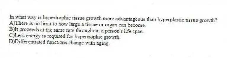 In what way is hypertrophic tissue growth more advantageous than hyperplastic tissue growth?
A)There is no limit to how large a tissue or organ can become.
B)It proceeds at the same rate throughout a person's life span.
C)Less energy is required for hypertrophic growth.
D)Differentiated functions change with aging.