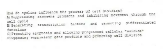 How do cyclins influence the process of cell division?
A)Suppressing oncogene products and inhibiting movement through the cell cycle
B)Generating transcription factors and promoting differentiated functions
C)Promoting apoptosis and allowing programmed cellular "suicide"
D)Opposing suppressor gene products and promoting cell division