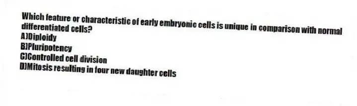 Which feature or characteristic of early embryonic cells is unique in comparison with normal differentiated cells?
A)Diploidy
B)Pluripotency
C)Controlled cell division
D)Mitosis resulting in four new daughter cells