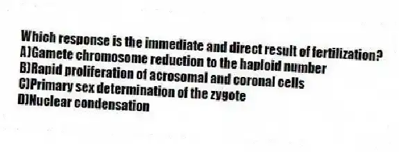 Which response is the immediate and direct result of fertilization?
A)Gamete chromosome reduction to the haploid number
B)Rapid proliferation of acrosomal and coronal cells
C)Primary sex determination of the zygote
D)Nuclear condensation
