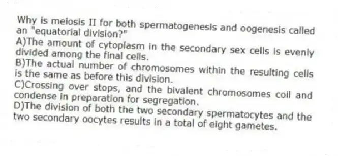 Why is meiosis II for both spermatogenesis and oogenesis called an "equatorial division?"
A)The amount of cytoplasm in the secondary sex cells is evenly divided among the final cells.
B)The actual number of chromosomes within the resulting cells is the same as before this division.
C)Crossing over stops, and the bivalent chromosomes coil and condense in preparation for segregation.
D)The division of both the two secondary spermatocytes and the two secondary oocytes results in a total of eight gametes.