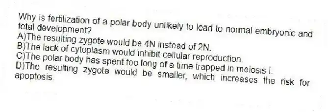 Why is fertilization of a polar body unlikely to lead to normal embryonic and fetal development?
A)The resulting zygote would be 4N instead of 2N.
B)The lack of cytoplasm would inhibit cellular reproduction.
C)The polar body has spent too long of a time trapped in meiosis I.
D)The resulting zygote would be smaller, which increases the risk for apoptosis.