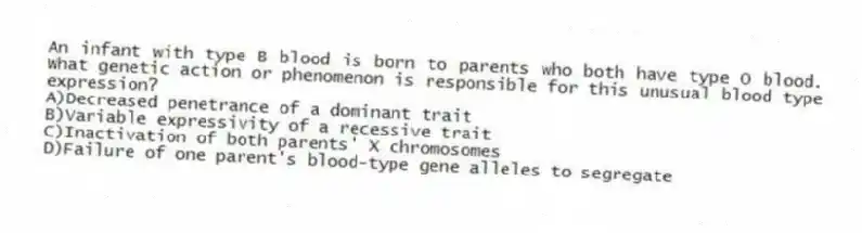 An infant with type B blood is born to parents who both have type O blood. What genetic action or phenomenon is responsible for this unusual blood type expression?
A)Decreased penetrance of a dominant trait
B)Variable expressivity of a recessive trait
C)Inactivation of both parents' X chromosomes
D)Failure of one parent's blood-type gene alleles to segregate