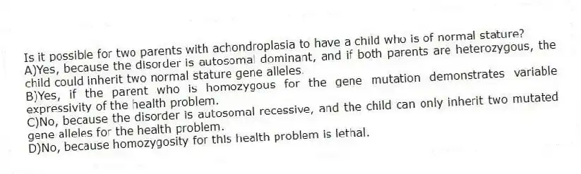 Is it possible for two parents with achondroplasia to have a child who is of normal stature?
A)Yes, because the disorder is autosomal dominant, and if both parents are heterozygous, the child could inherit two normal stature gene alleles.
B)Yes, if the parent who is homozygous for the gene mutation demonstrates variable expressivity of the health problem.
C)No, because the disorder is autosomal recessive, and the child can only inherit two mutated gene alleles for the health problem.
D)No, because homozygosity for this health problem is lethal.