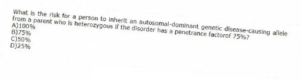 What is the risk for a person to inherit an autosomal-dominant genetic disease-causing allele from a parent who is heterozygous if the disorder has a penetrance factorof 75%?
A)100%
B)75%
C)50%
D)25%