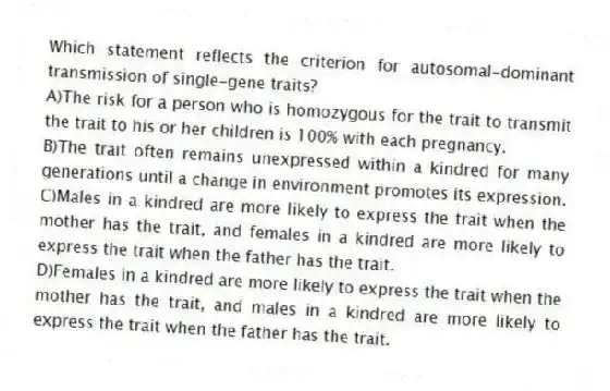 Which statement reflects the criterion for autosomal-dominant transmission of single-gene traits?
A)The risk for a person who is homozygous for the trait to transmit the trait to his or her children is 100% with each pregnancy.
B)The trait often remains unexpressed within a kindred for many generations until a change in environment promotes its expression.
C)Males in a kindred are more likely to express the trait when the mother has the trait, and females in a kindred are more likely to express the trait when the father has the trait.
D)Females in a kindred are more likely to express the trait when the mother has the trait, and males in a kindred are more likely to express the trait when the father has the trait.