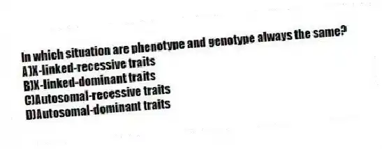 In which situation are phenotype and genotype always the same?
A)X-linked-recessive traits
B)X-linked-dominant traits
C)Autosomal-recessive traits
D)Autosomal-dominant traits