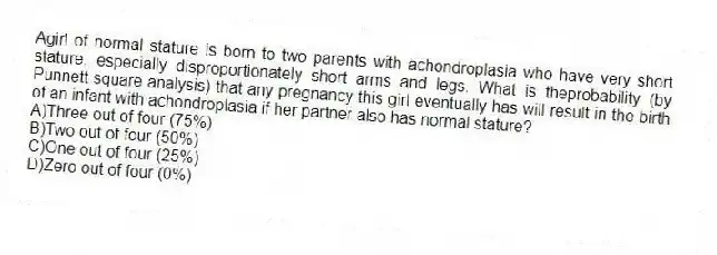 Agirl of normal stature is born to two parents with achondroplasia who have very short stature, especially disproportionately short arms and legs. What is theprobability (by Punnett square analysis) that any pregnancy this girl eventually has will result in the birth of an infant with achondroplasia if her partner also has normal stature?
A)Three out of four (75%)
B)Two out of four (50%)
C)One out of four (25%)
D)Zero out of four (0%)