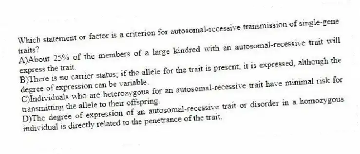 Which statement or factor is a criterion for autosomal-recessive transmission of single-gene traits?
A)About 25% of the members of a large kindred with an autosomal-recessive trait will express the trait.
B)There is no carrier status; if the allele for the trait is present, it is expressed, although the degree of expression can be variable.
C)Individuals who are heterozygous for an autosomal-recessive trait have minimal risk for transmitting the allele to their offspring.
D)The degree of expression of an autosomal-recessive trait or disorder in a homozygous individual is directly related to the penetrance of the trait.