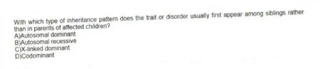 With which type of inheritance pattern does the trait or disorder usually first appear among siblings rather than in parents of affected children?
A)Autosomal dominant
B)Autosomal recessive
C)X-linked dominant
D)Codominant