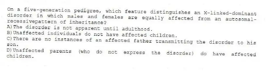 On a five-generation pedigree, which feature distinguishes an X-linked-dominant disorder in which males and females are equally affected from an autosomal-recessivepattern of inheritance?
A)The disorder is not apparent until adulthood.
B)Unaffected individuals do not have affected children.
C)There are no instances of an affected father transmitting the disorder to his son.
D)Unaffected parents (who do not express the disorder) do have affected children.
